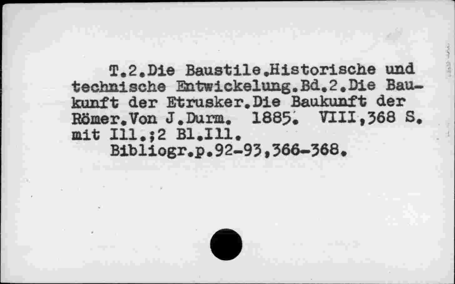 ﻿T.2.Die Baustile .Historische und. technische Entwickelung.Bd.2.Die Bau-kunft der Etrusker.Die Baukunft der Börner.Von J.Durm. 1885. VIII,568 S. mit Ill.;2 B1.I11.
Bibliogr.p.92-95,366-568.